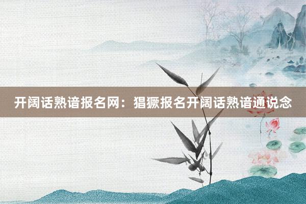 开阔话熟谙报名网：猖獗报名开阔话熟谙通说念