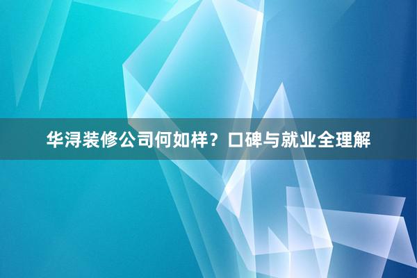 华浔装修公司何如样？口碑与就业全理解