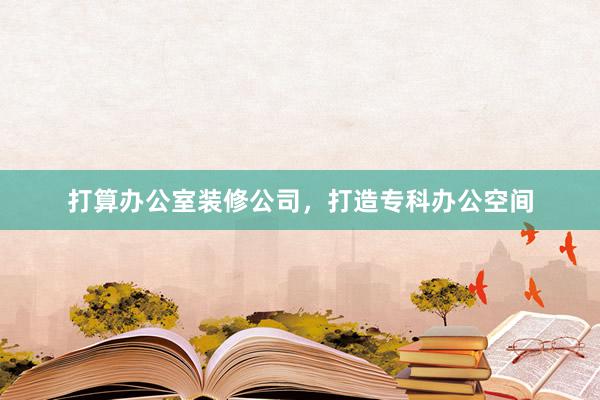 打算办公室装修公司，打造专科办公空间