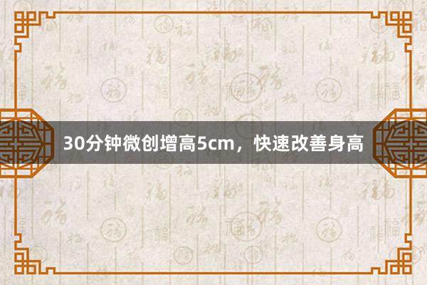 30分钟微创增高5cm，快速改善身高